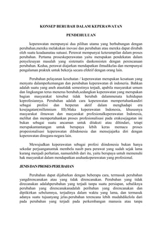 KONSEP BERUBAH DALAM KEPERAWATAN
PENDEHULUAN
keperawatan mempunyai dua pilihan utama yang berhubungan dengan
perubahan,mereka melakukan inovasi dan perubahan atau mereka dapat dirubah
oleh suatu keadaanatau sutuasi. Perawat mempunyai keterampilan dalam proses
perubahan. Pertama proseskeperawatan yaitu merupakan pendekatan dalam
penyelesayan masalah yang sistematis dankonsisten dengan perencanaan
perubahan. Kedua, perawat diajarkan mendapatkan ilmudikelas dan mempunyai
pengalaman praktek untuk bekerja secara efektif dengan orang lain.
Perubahan pelayanan kesehatan / keperawatan merupakan kesatuan yang
menyatu dalamperkemangan dan perubahan keperawatan di indoneria. Bahkan
adalah suatu yang aneh atautidak semestinya terjadi, apabila masyarakat umum
dan lingkungan terus menerus berubah,sedangkan keperawatan yang merupakan
bagian masyarakat tersebut tidak berubah dalammenata kehidupan
keprofesiannya. Perubahan adalah cara keperawatan mempertahankandiri
sebagai
profesi
dan
berperan
aktif
dalam
menghadapi
era
kesejagatan(millennium III).Maka keperawatan Indonesia, khususnya
masyarakat ilmuwan dan masyarakat profesionalkeperawatan Indonesia,
melihat dan mempertahankan proses profesionalisasi pada erakesejagatan ini
bukan sebagai suatu ancaman untuk ditakuti atau dihindari, tetapi
merupakantantangan untuk berupaya lebih keras memacu proses
propesionalisasi keperawatan diIndonesia dan mensejajarka diri dengan
keperawatan dinegara-negara lain.
Mewujudkan keperawatan sebagai profesi diindonesia bukan hanya
sekedar perjuanganuntuk membela nasib para perawat yang sudah sejak lama
kurang menjadi perhatian, namunlebih dari itu, yaitu berupaya untuh memenuhi
hak masyarakat dalam mendapatkan asuhankeperawatan yang profesional.
JENIS DAN PROSES PERUBAHAN
Perubahan dapat dijabarkan dengan beberapa cara, termasuk perubahan
yangdirencanakan atau yang tidak direncanakan. Perubahan yang tidak
direcanakan adalahperubahan yang terjadi tanpa suatu persiapan, sebaliknya
perubahan yang direncanakanadalah peribahan yang direncanakan dan
dipiikirkan sebelumnya, terjadinya dalam waktu yang lama, dan termasuk
adanya suatu tujuanyang jelas.perubahan terencana lebih mudahdikelola dari
pada perubahan yang terjadi pada perkembangan manusia atau tanpa

 