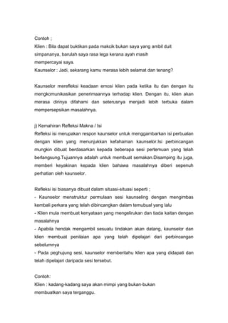 Contoh ;
Klien : Bila dapat buktikan pada makcik bukan saya yang ambil duit
simpananya, barulah saya rasa lega kerana ayah masih
mempercayai saya.
Kaunselor : Jadi, sekarang kamu merasa lebih selamat dan tenang?

Kaunselor merefleksi keadaan emosi klien pada ketika itu dan dengan itu
mengkomunikasikan penerimaannya terhadap klien. Dengan itu, klien akan
merasa dirinya difahami dan seterusnya menjadi lebih terbuka dalam
mempersepsikan masalahnya.

j) Kemahiran Refleksi Makna / Isi
Refleksi isi merupakan respon kaunselor untuk menggambarkan isi perbualan
dengan klien yang menunjukkan kefahaman kaunselor.Isi perbincangan
mungkin dibuat berdasarkan kepada beberapa sesi pertemuan yang telah
berlangsung.Tujuannya adalah untuk membuat semakan.Disamping itu juga,
memberi keyakinan kepada klien bahawa masalahnya diberi sepenuh
perhatian oleh kaunselor.

Refleksi isi biasanya dibuat dalam situasi-situasi seperti ;
- Kaunselor menstruktur permulaan sesi kaunseling dengan mengimbas
kembali perkara yang telah dibincangkan dalam temubual yang lalu
- Klien mula membuat kenyataan yang mengelirukan dan tiada kaitan dengan
masalahnya
- Apabila hendak mengambil sesuatu tindakan akan datang, kaunselor dan
klien membuat penilaian apa yang telah dipelajari dari perbincangan
sebelumnya
- Pada peghujung sesi, kaunselor memberitahu klien apa yang didapati dan
telah dipelajari daripada sesi tersebut.

Contoh:
Klien : kadang-kadang saya akan mimpi yang bukan-bukan
membuatkan saya terganggu.

 