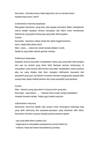 Kaunselor : bermakna kamu tidak dapat tidur dan ia member kesan
kepada hidup kamu, betul?

k) Kemahiran meminta penjelasan.
Merupakan kemahiran yang perlu ada kepada kaunselor dalam menjalankan
sesi.Ia adalah keadaan dimana kenyataan dari klient untuk memberikan
kefahaman yang jelas tentang apa yang telah dibincangkan.
Contoh:
Kaunselor : tadi kamu cakap nenek dan datuk tinggal bersama
kamu, tetapi tidak dilukis disini.
Klien : oooo….. datuk dan nenek berada didalam rumah.
Sebab itu saya tidak melukis gambar mereka.

l) Membuat interpretasi
Keadaan dimana kaunselor menjelaskan makna apa yang telah dibincangkan
dan apa isu tersirat yang klient tidak Nampak semasa berbincang. Ia
merupakan suatu proses aktif dimana kaunselor menjelaskan makna perkara
atau isu yang dibawa oleh klien mengikut kefahaman kaunselor dari
perspektif yang baru, kemahiran ini bererti memberi penghuraian kepada klien
supaya klien dapat melihat perkara dari sudut perspektif yang berbeza.

Contoh:
Klien : tekanan yang saya alami ini hanya tuhan yang tahu
Kaunselor : saya faham……. Tekanan kamu bukan sahaja disebabkan
masalah tersebut sahaja. Tetapi juga msalah yang lain.

m)Kemahiran merumus
Kemahiran merumus adalah satu proses untuk merangkum beberapa idea
yang telah dibincang dan perasaan-perasaan yang diluahkan oleh klient.
Kaunselor memberi tumpuan kepada perkara-perkara seperti;

- apa yang telah klient ucapkan (isi)
- bagaimana ia menyatakan perasaannya (emosi ketika itu)
- maksud, masa dan kesan kenyataannya (proses).

 