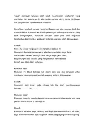 Tujuan membuat rumusan ialah untuk menimbulkan kefahaman yang
mendalam dan kesedaran diri klient dalam proses tolong bantu, bimbingan
dan penyelesaian kepada sesuatu masalah.

Kemahiran membuat rumusan terbahagi kepada dua iaitu rumusan kecil dan
rumusan besar. Rumusan kecil ialah penerangan terhadap susuatu isu yang
telah dibingcangkan, manakala rumusan besar pula ialah ringkasan
keseluruhan bagi member gambaran tentenag apa yang telah dibincangkan.

Contoh:
Klien : itu sahaja yang dapat saya kongsikan setakat ini.
Kaunselor : berdasarkan apa yang telah kamu ceritakan, saya dapat
merumuskan bahawa keluarga kamu sangat sayangkan kamu,
tetapi mungkin ada sesuatu yang menyebabkan kamu berasa
tersisih atau tidak diberi perhatian

Rumusan kecil
Rumusan ini dibuat bebrapa kali dalam satu sesi dan bertujuan untuk
membantu klien mengingat kembali apa yang sedang dibincangkan.

Contoh:
Kaunselor: Jadi imran pada minggu lalu kita telah membincangkan
tentang................dan.........

Rumusan besar
Rumusan besar ini merujuk kepada rumusan penamat atas segala sesi yang
pernah dilakukan dan di bincangkan.

Contoh:
Kaunselor: sebelum saya menutup sesi bagi permasalahan kamu ini maka,
saya akan merumuskan apa yang telah kita lalui sepanjang sesi berlangsung

 