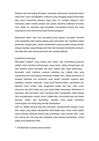 Sebelum sesi kaunseling dimulakan, kaunselor seharusnya menyemak rekodrekod klien untuk mendapatkan maklumat yang dianggap berguna.Kaunselor
juga harus menyemak diskripsi tugas klien. Ini mungkin berguna untuk
membantu dalam menilai prestasi dan proses membina matlamat kemudian
nanti. Selain itu, kaunselor juga hendaklah menyediakan tempat dan masa
yang sesuai untuk berbincang tanpa banyak gangguan.

Seterusnya dalam satu sesi kaunseling yang berjaya, kaunselor haruslah
cuba menjadikan klien berasa selesa pada awal setiap sesi. Nyatakan sebab
pertemuan dengan jelas, sambil menekankan yang kaunselor berasa prihatin
dengan keadaan yang dihadapi oleh klien dan bersedia memberikan bantuan.
Jika tidak klien akan berasa terancam dan menjadi defensif

(a) Membina hubungan
Merupakan langkah yang paling awal dalam sesi kaunseling.Tujuannya
adalah untuk membina perhubungan yang mesra, saling mempercayai dan
rasa selamat antara kaunselor dan klien supaya klien sedia berbincang. .
Kaunselor mesti membina suasana sekeliling dan tingkah laku yang
meyakinkan dan menunjukkan kemesraan dengan klien. Dalam kemahiran ini
terdapat beberapa sub kemahiran asas seperti membina suasana alam
sekeliling, suasana terapeutik, ruang untuk berkomunikasi, penampilan diri,
ekspresi muka, kontak mata, pergerakan tangan dan kaki, nada suara,
senyuman dan akhir sekali cara cara duduk dalam kaunseling. Kemahiran ini
digunakan oleh kaunselor untuk membawa klien menghadapi realiti dengan
cara menyelaraskan mental, emosi, tingkah laku, komunikasi lisan dan bukan
lisannya.

Dalam

sesi

kaunseling,

ekspresi

muka

dapat

membantu

menerangkan erti mesej yang hendak disampaikan.
Oleh itu, adalah penting bagi para kaunselor mempamerkan ekspresi muka
atau wajah yang dapat menyakinkan klien.Wajah atau mimik muka adalah
hasil kombinasi daripada sinaran atau pandangan mata, kedutan dahi, muka
dan hidung dan riak yang lahir daripada muka semasa berinteraksi. Antara
aspek yang ditekankan ialah

1. Pembentukan suasana yang kondusif.

 