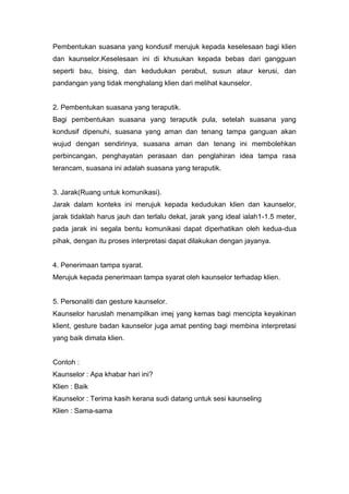 Pembentukan suasana yang kondusif merujuk kepada keselesaan bagi klien
dan kaunselor.Keselesaan ini di khusukan kepada bebas dari gangguan
seperti bau, bising, dan kedudukan perabut, susun ataur kerusi, dan
pandangan yang tidak menghalang klien dari melihat kaunselor.

2. Pembentukan suasana yang teraputik.
Bagi pembentukan suasana yang teraputik pula, setelah suasana yang
kondusif dipenuhi, suasana yang aman dan tenang tampa ganguan akan
wujud dengan sendirinya, suasana aman dan tenang ini membolehkan
perbincangan, penghayatan perasaan dan penglahiran idea tampa rasa
terancam, suasana ini adalah suasana yang teraputik.

3. Jarak(Ruang untuk komunikasi).
Jarak dalam konteks ini merujuk kepada kedudukan klien dan kaunselor,
jarak tidaklah harus jauh dan terlalu dekat, jarak yang ideal ialah1-1.5 meter,
pada jarak ini segala bentu komunikasi dapat diperhatikan oleh kedua-dua
pihak, dengan itu proses interpretasi dapat dilakukan dengan jayanya.

4. Penerimaan tampa syarat.
Merujuk kepada penerimaan tampa syarat oleh kaunselor terhadap klien.

5. Personaliti dan gesture kaunselor.
Kaunselor haruslah menampilkan imej yang kemas bagi mencipta keyakinan
klient, gesture badan kaunselor juga amat penting bagi membina interpretasi
yang baik dimata klien.

Contoh :
Kaunselor : Apa khabar hari ini?
Klien : Baik
Kaunselor : Terima kasih kerana sudi datang untuk sesi kaunseling
Klien : Sama-sama

 