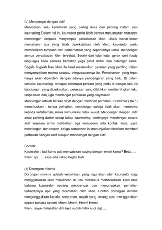 (b) Mendengar dengan aktif
Merupakan satu kemahiran yang paling asas dan penting dalam sesi
kaunseling.Dalam hal ini, kaunselor perlu lebih banyak meluangkan masanya
mendengar daripada menyampuk percakapan klien. Untuk benar-benar
memahami apa yang telah diperkatakan oleh klien, kaunselor perlu
memberikan tumpuan dan pemerhatian yang sepenuhnya untuk mendengar
semua percakapan klien tersebut. Selain dari tutur kata, gerak geri (body
language) klien semasa bercakap juga patut dilihat dan didengar sama.
Segala tingkah laku klien itu turut memainkan peranan yang penting dalam
menyampaikan makna sesuatu pengucapannya itu. Pemahaman yang tepat
hanya akan diperolehi dengan adanya pendengaran yang baik. Di dalam
konteks kaunseling, terdapat beberapa perkara yang perlu di dengar iaitu isi
kandungan yang diperkatakan, perasaan yang dilahirkan melalui tingkah laku
tanpa lisan dan juga mendengar perasaan yang dinyatakan.
Mendengar adalah berkait rapat dengan memberi perhatian. Brammer (1973)
merumuskan : tampa perhatian, mendengar sahaja tidak akan membawa
kepada kefahaman, maka komunikasi tidak wujud. Mendengar dengan aktif
amat penting dalam setiap tahap kaunseling, pentingnya mendengar secara
aktif kereana ianya melibatkan tiga kompenen iaitu kontak mata, gaya
mendengar, dan respon, ketiga kompenen ini menunjukkan tindakan memberi
perhatian dengan aktif ataupun mendengar dengan aktif.

Contoh:
Kaunselor : tadi kamu ada menyatakan saying dengan emak kamu? Betul…..
Klien : iya….. saya ada cakap begitu tadi.

(c) Dorongan minima
Dorongan minima adalah kemahiran yang digunakan oleh kaunselor bagi
menggalakkan klien meluahkan isi hati mereka.Ia membolehkan klien rasa
bahawa

kaunselor

sedang

mendengar

dan

menumpukan

perhatian

terhadapnya apa yang diceritakan oleh klien. Contoh dorongan minima
menganggukkan kepala, senyuman, wajah yang tenang atau menggunakan
separa bahasa seperti ‘Mmm! Mmm!, Hmm! Hmm!.
Klien : saya merasakan diri saya sudah tidak suci lagi….

 