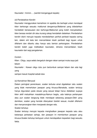 Kaunselor : hmmm…. (sambil mengangguk kepala)

(d) Pendedahan Kendiri
Kaunselor menggunakan kemahiran ini apabila dia berhajat untuk mendapat
klien berkongsi sesuatu maklumat dengannya.Matlamat yang didedahkan
hendaklah bersesuaian dan berfungsi.Maklumat yang boleh menyebabkan
klien berasa rendah diri atau kurang cekap hendaklah dielakkan. Pendedahan
kendiri disini merujuk kepada mendedahkan perihal peribadi kepada oaring
lain, dalam erti kata lain menceritakan kisah peribadi bagi tujuan untuk
difahami dan dibantu atau hanya satu bentuk perkongsian. Pendedahan
kendiri boleh juga melibatkan kaunselor, dimana menceritakan kisah
kaunselor dari segi pengalaman.

Contoh :
Klien : Cikgu, saya selalu bergaduh dengan rakan sampai muka saya jadi
lebam
Kaunselor : Kawan cikgu dulu pun bertumbuk sampai lebam dan ada lagi
yang
sampai masuk hospital sebab luka

(e) Kemahiran Menyoal
Dalam peringkat penerokaan, soalan terbuka amat digalakkan iaitu soalan
yang tidak memerlukan jawapan yang khusus.Manakala, soalan tertutup
hanya digunakan pada situasi yang sesuai tetapi harus dielakkan supaya
klien aktif meluahkan masalahnya.Namun begitu, ada kalanya pertanyaan
atau pun soalan langsung tidak mendapat sebarang jawapan.Oleh yang
demikian, soalan yang hendak ditanyakan biarlah sesuai, mudah difahami
dan menyenangkan klien menjawab dengan rela.
Soalan tertutup:
Soalan tertutup merujuk kepada menghadkan jawapan kepada satu atau
beberapa perkataan sahaja, dan jawapan ini memberikan jawapan yang
khusus.Soalan tertutup bertujuan untuk mendapatkan kepastian bagi sesuatu
fakta.

 