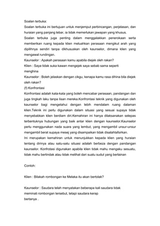 Soalan terbuka:
Soalan terbuka ini bertujuan untuk menjemput perbincangan, perjelasan, dan
huraian yang panjang lebar, ia tidak memerlukan jawapan yang khusus.
Soalan terbuka juga penting dalam menggalakkan penerokaan serta
memberikan ruang kepada klien meluahkan perasaan mengikut arah yang
dipilihnya sendiri tanpa dikhususkan oleh kaunselor, dimana klien yang
mengawal rundingan.
Kaunselor : Apakah perasaan kamu apabila diejek oleh rakan?
Klien : Saya tidak suka kawan mengejek saya sebab sama seperti
menghina
Kaunselor : Boleh jelaskan dengan cikgu, kenapa kamu rasa dihina bila diejek
oleh rakan?
(f) Konfrontasi
Konfrontasi adalah kata-kata yang boleh mencabar perasaan, pandangan dan
juga tingkah laku tanpa lisan mereka.Konfrontasi teknik yang digunakan oleh
kaunselor bagi mengetahui dengan lebih mendalam ruang dalaman
klien.Teknik ini perlu digunakan dalam situasi yang sesuai supaya tidak
menyebabkan klien berdiam diri.Kemahiran ini hanya dilaksanakan selepas
terbentuknya hubungan yang baik antar klien dengan kaunselor.Kaunselor
perlu menggunakan nada suara yang lembut, yang mengambil unsur-unsur
mengambil berat supaya mesej yang disampaikan tidak disalahtafsirkan.
Ini merupakan kemahiran untuk menunjukkan kepada klien yang huraian
tentang dirinya atau satu-satu situasi adalah berbeza dengan pandangan
kaunselor. Konfrotasi digunakan apabila klien tidak mahu mengaku sesuatu,
tidak mahu bertindak atau tidak melihat dari suatu sudut yang berlainan

Contoh:

Klien : Bilakah rombongan ke Melaka itu akan bertolak?

Kaunselor : Saudara telah menyatakan beberapa kali saudara tidak
meminati rombongan tersebut, tetapi saudara kerap
bertanya .

 