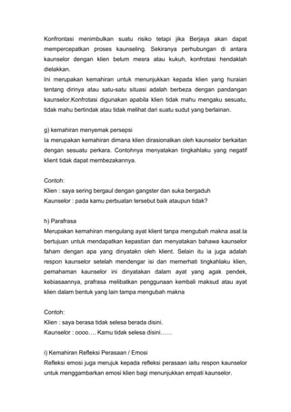 Konfrontasi menimbulkan suatu risiko tetapi jika Berjaya akan dapat
mempercepatkan proses kaunseling. Sekiranya perhubungan di antara
kaunselor dengan klien belum mesra atau kukuh, konfrotasi hendaklah
dielakkan.
Ini merupakan kemahiran untuk menunjukkan kepada klien yang huraian
tentang dirinya atau satu-satu situasi adalah berbeza dengan pandangan
kaunselor.Konfrotasi digunakan apabila klien tidak mahu mengaku sesuatu,
tidak mahu bertindak atau tidak melihat dari suatu sudut yang berlainan.

g) kemahiran menyemak persepsi
Ia merupakan kemahiran dimana klien dirasionalkan oleh kaunselor berkaitan
dengan sesuatu perkara. Contohnya menyatakan tingkahlaku yang negatif
klient tidak dapat membezakannya.

Contoh:
Klien : saya sering bergaul dengan gangster dan suka bergaduh
Kaunselor : pada kamu perbuatan tersebut baik ataupun tidak?

h) Parafrasa
Merupakan kemahiran mengulang ayat klient tanpa mengubah makna asal.Ia
bertujuan untuk mendapatkan kepastian dan menyatakan bahawa kaunselor
faham dengan apa yang dinyatakn oleh klient. Selain itu ia juga adalah
respon kaunselor setelah mendengar isi dan memerhati tingkahlaku klien,
pemahaman kaunselor ini dinyatakan dalam ayat yang agak pendek,
kebiasaannya, prafrasa melibatkan penggunaan kembali maksud atau ayat
klien dalam bentuk yang lain tampa mengubah makna

Contoh:
Klien : saya berasa tidak selesa berada disini.
Kaunselor : oooo…. Kamu tidak selesa disini……

i) Kemahiran Refleksi Perasaan / Emosi
Refleksi emosi juga merujuk kepada refleksi perasaan iaitu respon kaunselor
untuk menggambarkan emosi klien bagi menunjukkan empati kaunselor.

 