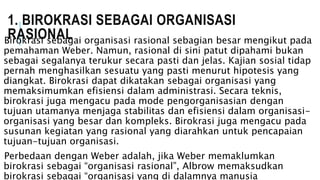 1. BIROKRASI SEBAGAI ORGANISASI
RASIONALBirokrasi sebagai organisasi rasional sebagian besar mengikut pada
pemahaman Weber. Namun, rasional di sini patut dipahami bukan
sebagai segalanya terukur secara pasti dan jelas. Kajian sosial tidap
pernah menghasilkan sesuatu yang pasti menurut hipotesis yang
diangkat. Birokrasi dapat dikatakan sebagai organisasi yang
memaksimumkan efisiensi dalam administrasi. Secara teknis,
birokrasi juga mengacu pada mode pengorganisasian dengan
tujuan utamanya menjaga stabilitas dan efisiensi dalam organisasi-
organisasi yang besar dan kompleks. Birokrasi juga mengacu pada
susunan kegiatan yang rasional yang diarahkan untuk pencapaian
tujuan-tujuan organisasi.
Perbedaan dengan Weber adalah, jika Weber memaklumkan
birokrasi sebagai “organisasi rasional”, Albrow memaksudkan
birokrasi sebagai “organisasi yang di dalamnya manusia
 