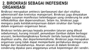 2. BIROKRASI SEBAGAI INEFESIENSI
ORGANISASI
Birokrasi merupakan antitesis (perlawanan) dari dari vitalitas
administratif dan kretivitas manajerianl. Birokrasi juga dinyatakan
sebagai susunan manifestasi kelembagaan yang cenderung ke arah
infleksibilitas dan depersonalisasi. Selain itu, birokrasi juga
mengacu pada ketidaksempurnaan dalam struktur dan fungsi
dalam organisasi-organisasi besar.
Birokrasi terlalu percaya kepada preseden (aturan yang dibuat
sebelumnya), kurang inisiatif, penundaan (lamban dalam berbagai
urusan), berkembangbiaknya formulir (terlalu banyak formalitas),
duplikasi usaha, dan departementalisme. Birokrasi juga merupakan
organisasi yang tidak dapat memperbaiki perilakunya dengan cara
belajar dari kesalahannya. Aturan-aturan di dalam birokrasi
cenderung dipakai para anggotanya untuk kepentingan diri sendiri.
 