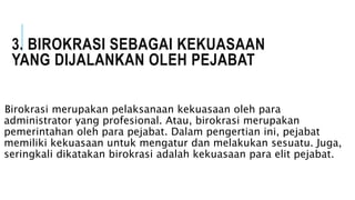 3. BIROKRASI SEBAGAI KEKUASAAN
YANG DIJALANKAN OLEH PEJABAT
Birokrasi merupakan pelaksanaan kekuasaan oleh para
administrator yang profesional. Atau, birokrasi merupakan
pemerintahan oleh para pejabat. Dalam pengertian ini, pejabat
memiliki kekuasaan untuk mengatur dan melakukan sesuatu. Juga,
seringkali dikatakan birokrasi adalah kekuasaan para elit pejabat.
 