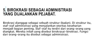 5. BIROKRASI SEBAGAI ADMINISTRASI
YANG DIJALANKAN PEJABAT.
Birokrasi dianggap sebagai sebuah struktur (badan). Di struktur itu,
staf-staf administrasi yang menjalankan otoritas keseharian
menjadi bagian penting. Staf-staf itu terdiri dari orang-orang yang
diangkat. Mereka inilah yang disebut birokrasai-birokrasi. Fungsi
dari orang-orang itu disebut sebagai administrasi.
 
