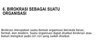 6. BIROKRASI SEBAGAI SUATU
ORGANISASI
Birokrasi merupakan suatu bentuk organisasi berskala besar,
formal, dan modern. Suatu organisasi dapat disebut birokrasi atau
bukan mengikut pada ciri-ciri yang sudah disebut.
 