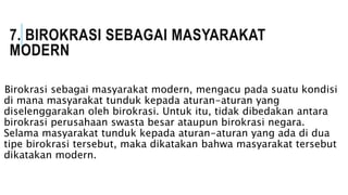 7. BIROKRASI SEBAGAI MASYARAKAT
MODERN
Birokrasi sebagai masyarakat modern, mengacu pada suatu kondisi
di mana masyarakat tunduk kepada aturan-aturan yang
diselenggarakan oleh birokrasi. Untuk itu, tidak dibedakan antara
birokrasi perusahaan swasta besar ataupun birokrasi negara.
Selama masyarakat tunduk kepada aturan-aturan yang ada di dua
tipe birokrasi tersebut, maka dikatakan bahwa masyarakat tersebut
dikatakan modern.
 