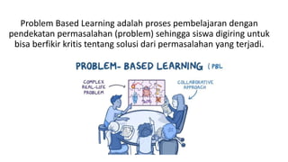 Problem Based Learning adalah proses pembelajaran dengan
pendekatan permasalahan (problem) sehingga siswa digiring untuk
bisa berfikir kritis tentang solusi dari permasalahan yang terjadi.