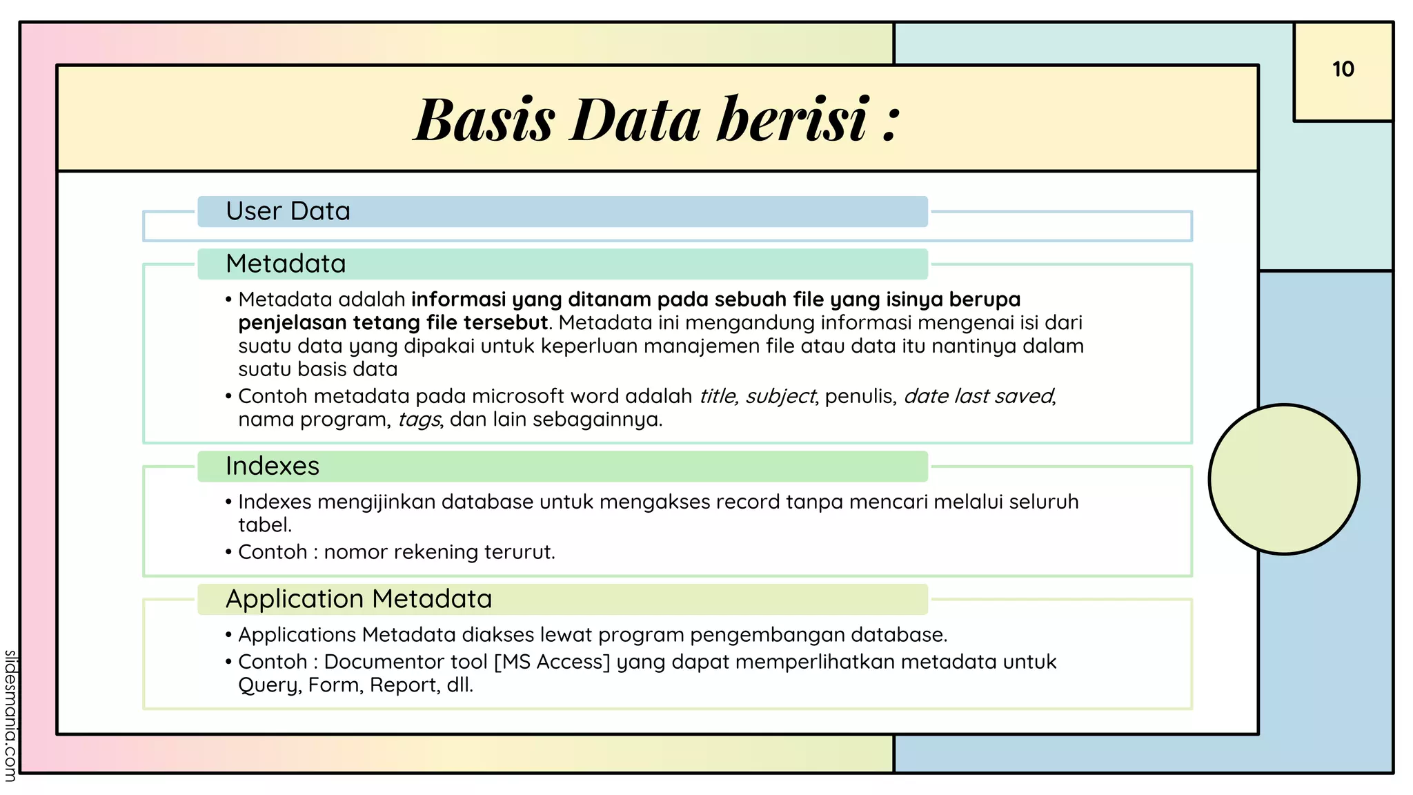 10
Basis Data berisi :
User Data
• Metadata adalah informasi yang ditanam pada sebuah file yang isinya berupa
penjelasan tetang file tersebut. Metadata ini mengandung informasi mengenai isi dari
suatu data yang dipakai untuk keperluan manajemen file atau data itu nantinya dalam
suatu basis data
• Contoh metadata pada microsoft word adalah title, subject, penulis, date last saved,
nama program, tags, dan lain sebagainnya.
Metadata
• Indexes mengijinkan database untuk mengakses record tanpa mencari melalui seluruh
tabel.
• Contoh : nomor rekening terurut.
Indexes
• Applications Metadata diakses lewat program pengembangan database.
• Contoh : Documentor tool [MS Access] yang dapat memperlihatkan metadata untuk
Query, Form, Report, dll.
Application Metadata
 
