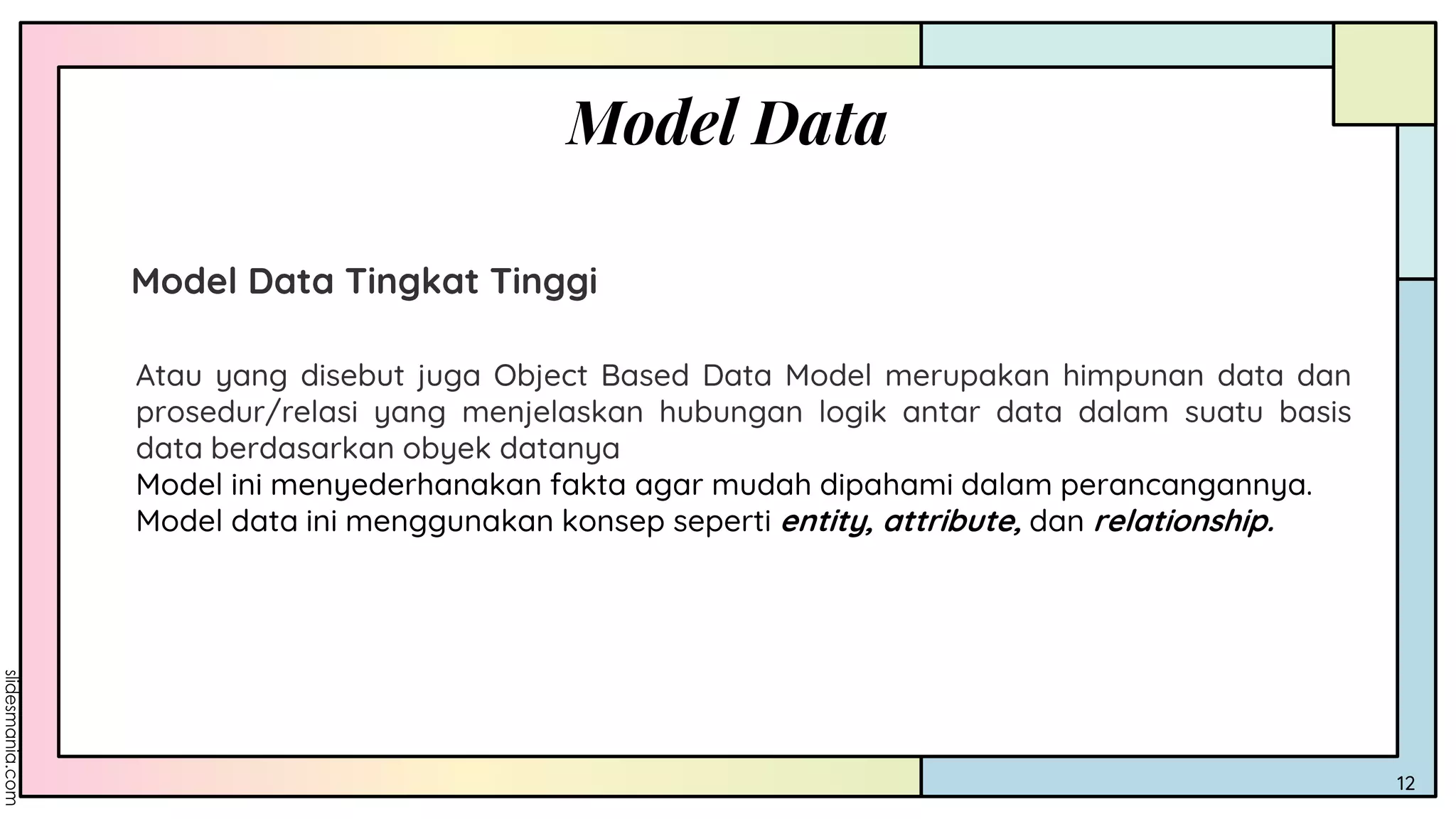 Model Data
12
Model Data Tingkat Tinggi
Atau yang disebut juga Object Based Data Model merupakan himpunan data dan
prosedur/relasi yang menjelaskan hubungan logik antar data dalam suatu basis
data berdasarkan obyek datanya
Model ini menyederhanakan fakta agar mudah dipahami dalam perancangannya.
Model data ini menggunakan konsep seperti entity, attribute, dan relationship.
 
