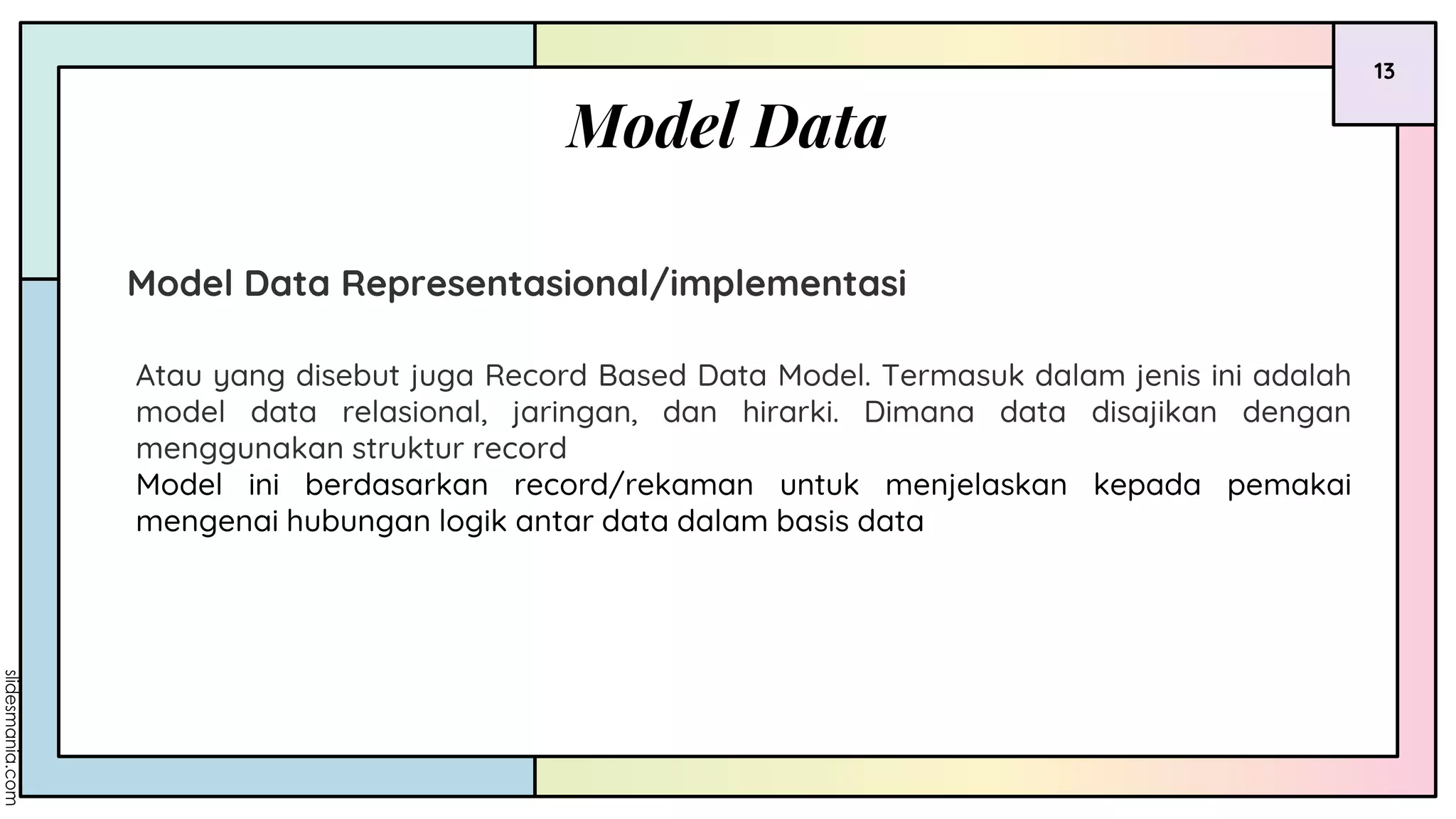 Model Data
13
Model Data Representasional/implementasi
Atau yang disebut juga Record Based Data Model. Termasuk dalam jenis ini adalah
model data relasional, jaringan, dan hirarki. Dimana data disajikan dengan
menggunakan struktur record
Model ini berdasarkan record/rekaman untuk menjelaskan kepada pemakai
mengenai hubungan logik antar data dalam basis data
 