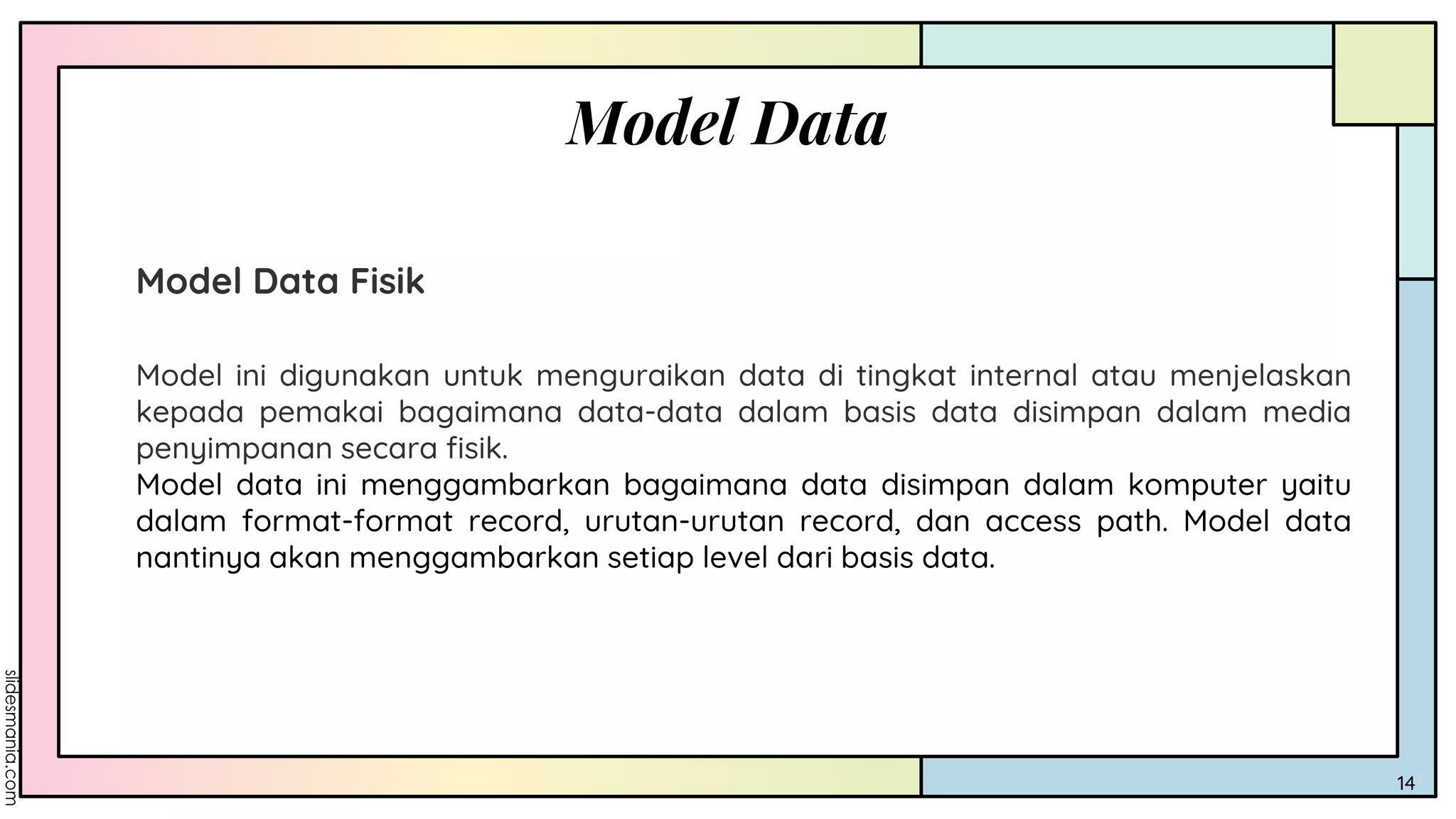 Model Data
14
Model Data Fisik
Model ini digunakan untuk menguraikan data di tingkat internal atau menjelaskan
kepada pemakai bagaimana data-data dalam basis data disimpan dalam media
penyimpanan secara fisik.
Model data ini menggambarkan bagaimana data disimpan dalam komputer yaitu
dalam format-format record, urutan-urutan record, dan access path. Model data
nantinya akan menggambarkan setiap level dari basis data.
 