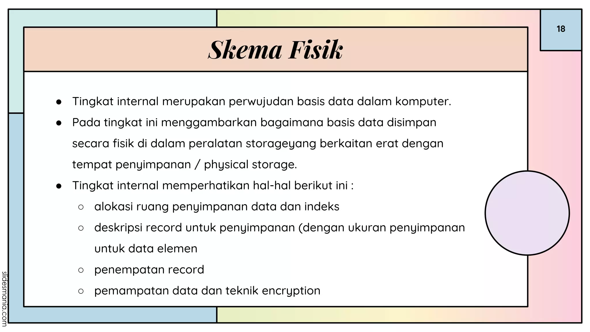 Skema Fisik
18
● Tingkat internal merupakan perwujudan basis data dalam komputer.
● Pada tingkat ini menggambarkan bagaimana basis data disimpan
secara fisik di dalam peralatan storageyang berkaitan erat dengan
tempat penyimpanan / physical storage.
● Tingkat internal memperhatikan hal-hal berikut ini :
○ alokasi ruang penyimpanan data dan indeks
○ deskripsi record untuk penyimpanan (dengan ukuran penyimpanan
untuk data elemen
○ penempatan record
○ pemampatan data dan teknik encryption
 