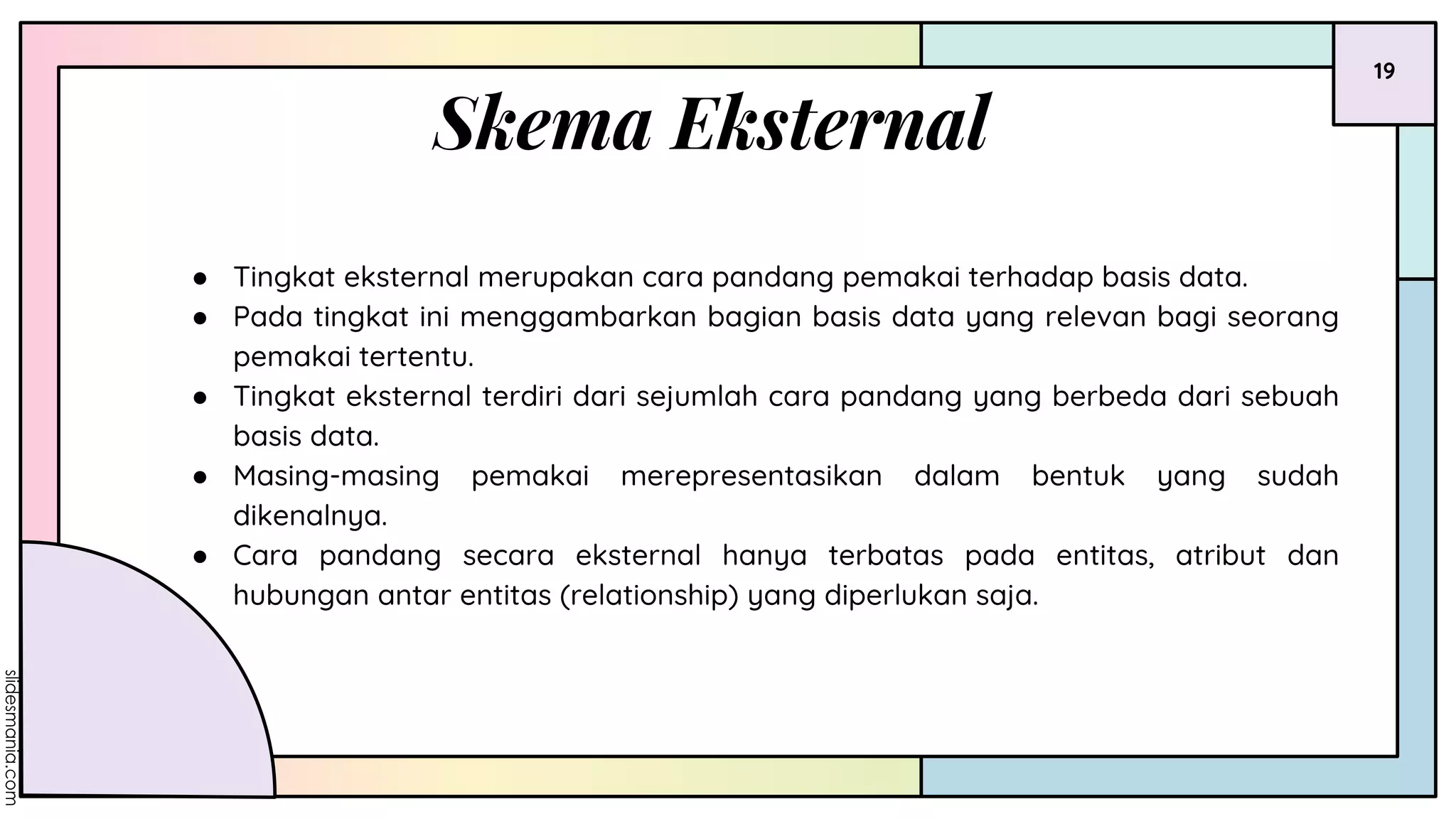 19
Skema Eksternal
● Tingkat eksternal merupakan cara pandang pemakai terhadap basis data.
● Pada tingkat ini menggambarkan bagian basis data yang relevan bagi seorang
pemakai tertentu.
● Tingkat eksternal terdiri dari sejumlah cara pandang yang berbeda dari sebuah
basis data.
● Masing-masing pemakai merepresentasikan dalam bentuk yang sudah
dikenalnya.
● Cara pandang secara eksternal hanya terbatas pada entitas, atribut dan
hubungan antar entitas (relationship) yang diperlukan saja.
 