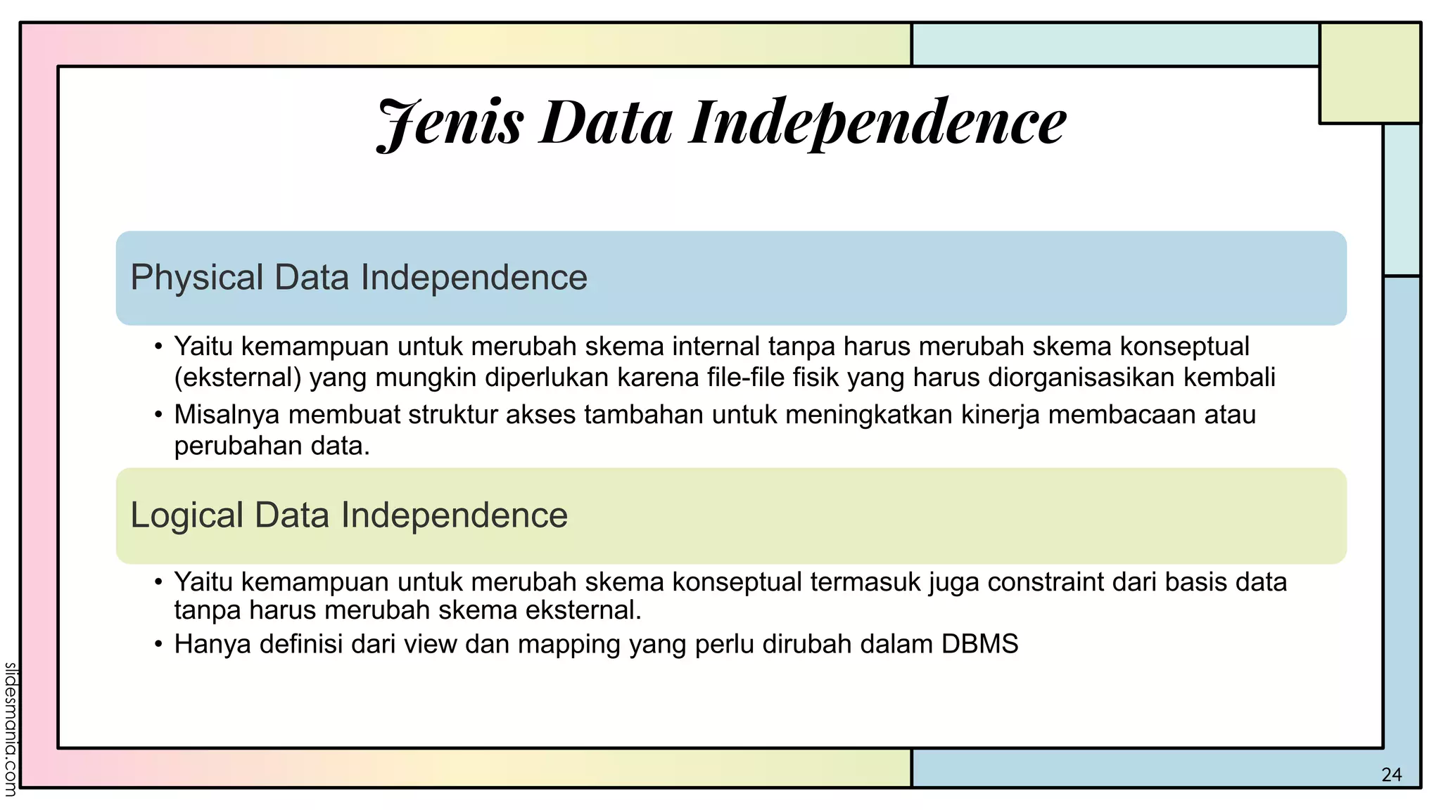 Jenis Data Independence
24
Physical Data Independence
• Yaitu kemampuan untuk merubah skema internal tanpa harus merubah skema konseptual
(eksternal) yang mungkin diperlukan karena file-file fisik yang harus diorganisasikan kembali
• Misalnya membuat struktur akses tambahan untuk meningkatkan kinerja membacaan atau
perubahan data.
Logical Data Independence
• Yaitu kemampuan untuk merubah skema konseptual termasuk juga constraint dari basis data
tanpa harus merubah skema eksternal.
• Hanya definisi dari view dan mapping yang perlu dirubah dalam DBMS
 