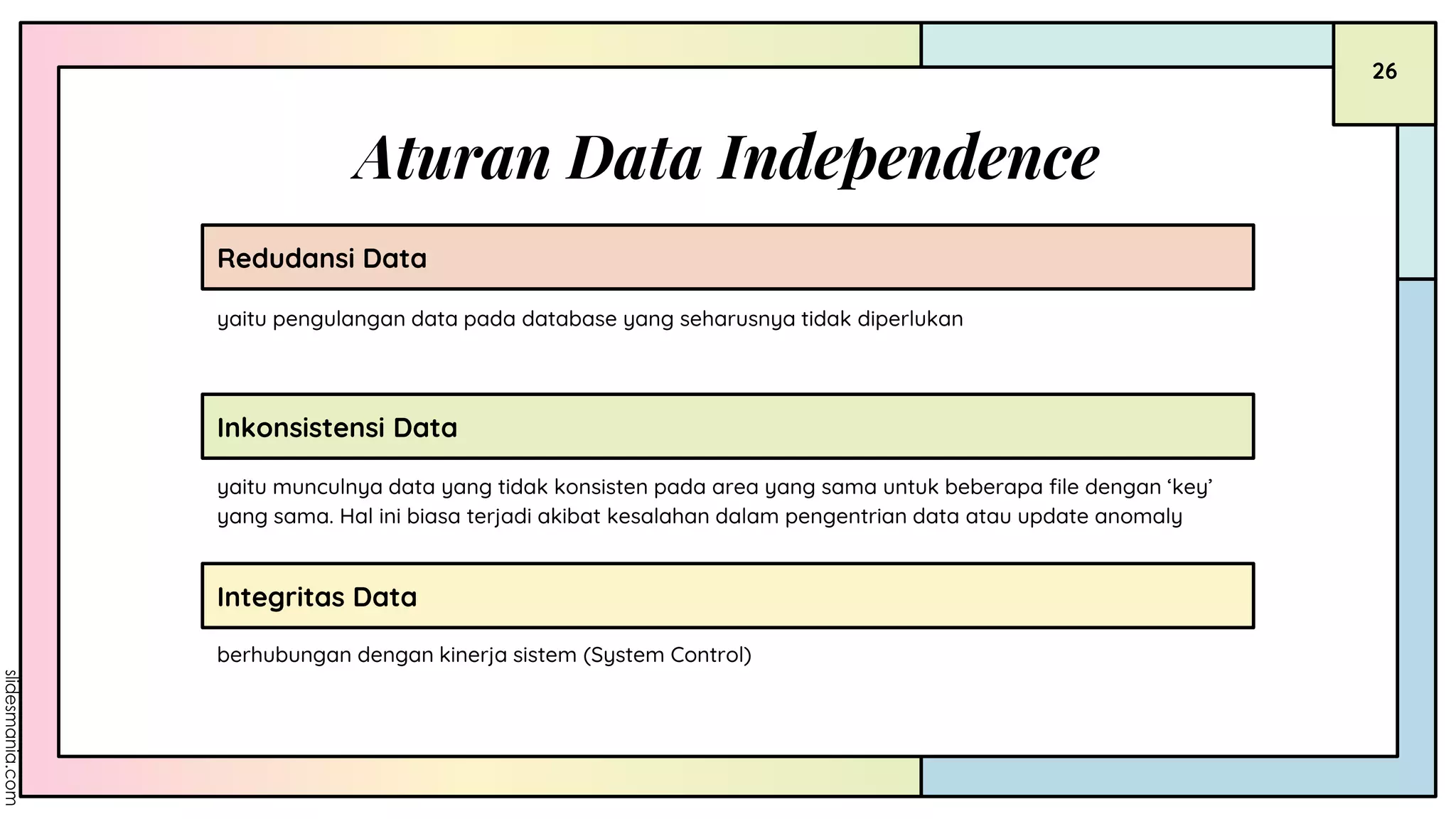 Aturan Data Independence
Redudansi Data
yaitu munculnya data yang tidak konsisten pada area yang sama untuk beberapa file dengan ‘key’
yang sama. Hal ini biasa terjadi akibat kesalahan dalam pengentrian data atau update anomaly
berhubungan dengan kinerja sistem (System Control)
Inkonsistensi Data
Integritas Data
yaitu pengulangan data pada database yang seharusnya tidak diperlukan
26
 