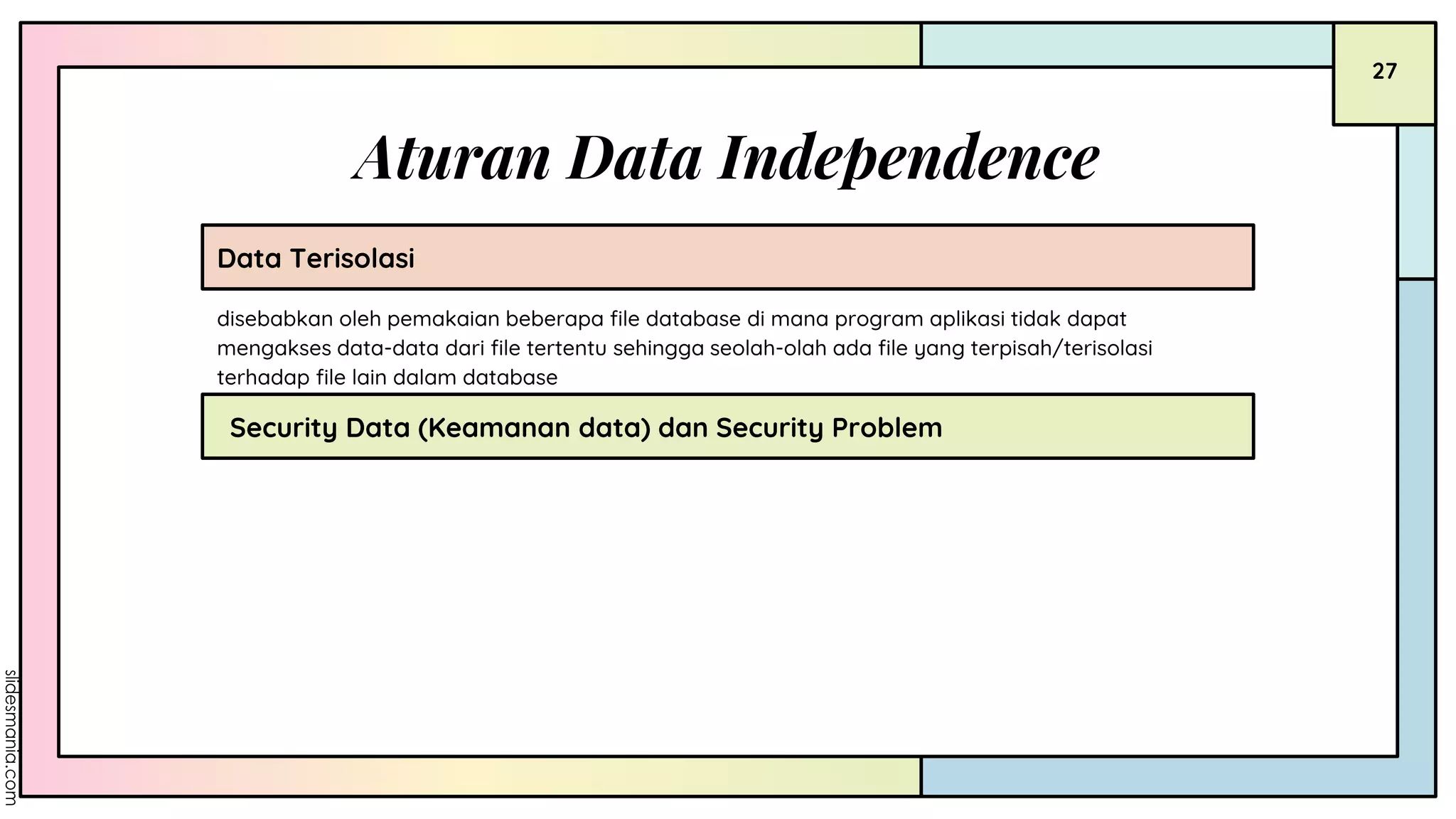 Aturan Data Independence
Data Terisolasi
Security Data (Keamanan data) dan Security Problem
disebabkan oleh pemakaian beberapa file database di mana program aplikasi tidak dapat
mengakses data-data dari file tertentu sehingga seolah-olah ada file yang terpisah/terisolasi
terhadap file lain dalam database
27
 