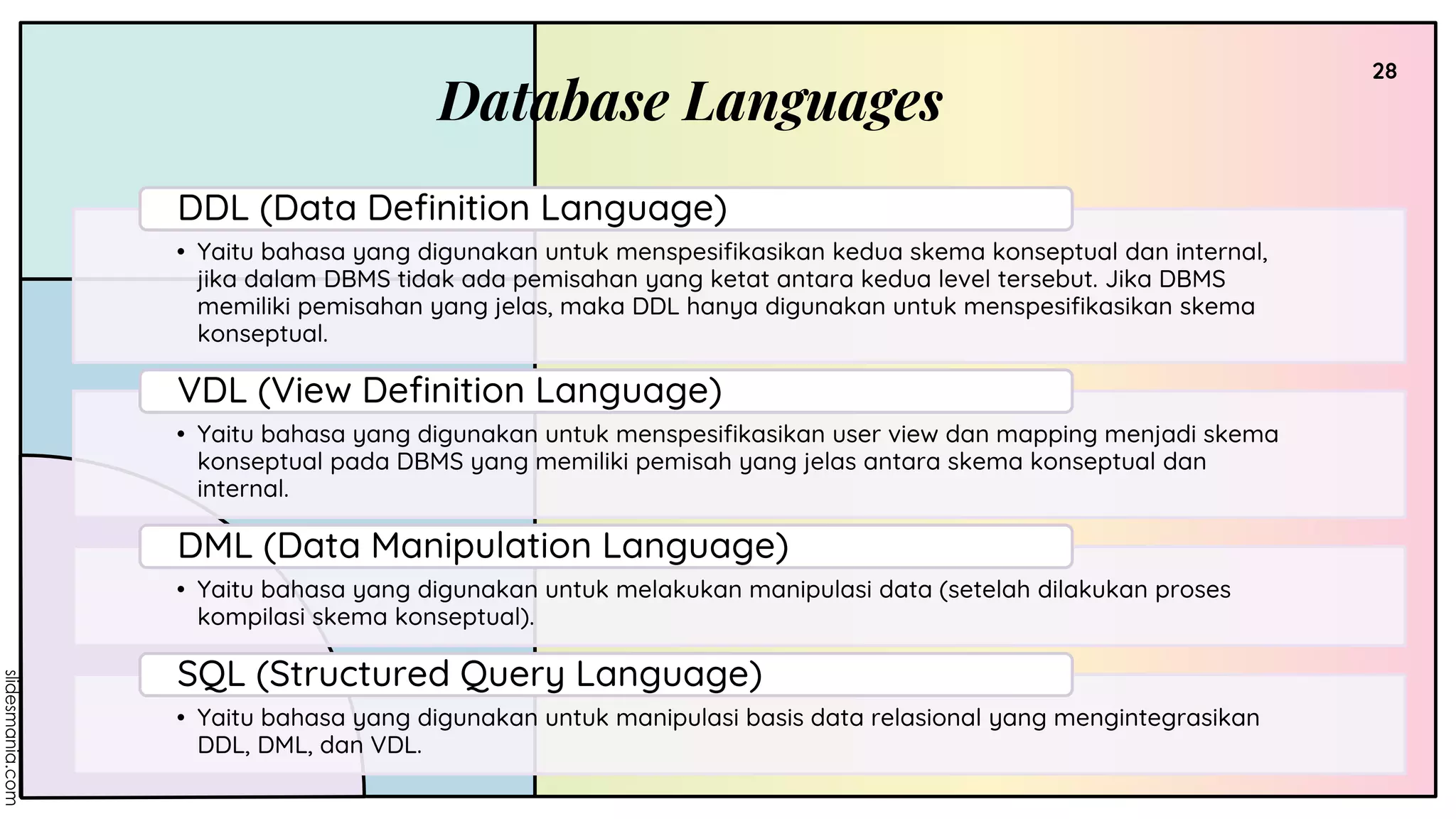 Database Languages
28
• Yaitu bahasa yang digunakan untuk menspesifikasikan kedua skema konseptual dan internal,
jika dalam DBMS tidak ada pemisahan yang ketat antara kedua level tersebut. Jika DBMS
memiliki pemisahan yang jelas, maka DDL hanya digunakan untuk menspesifikasikan skema
konseptual.
DDL (Data Definition Language)
• Yaitu bahasa yang digunakan untuk menspesifikasikan user view dan mapping menjadi skema
konseptual pada DBMS yang memiliki pemisah yang jelas antara skema konseptual dan
internal.
VDL (View Definition Language)
• Yaitu bahasa yang digunakan untuk melakukan manipulasi data (setelah dilakukan proses
kompilasi skema konseptual).
DML (Data Manipulation Language)
• Yaitu bahasa yang digunakan untuk manipulasi basis data relasional yang mengintegrasikan
DDL, DML, dan VDL.
SQL (Structured Query Language)
 