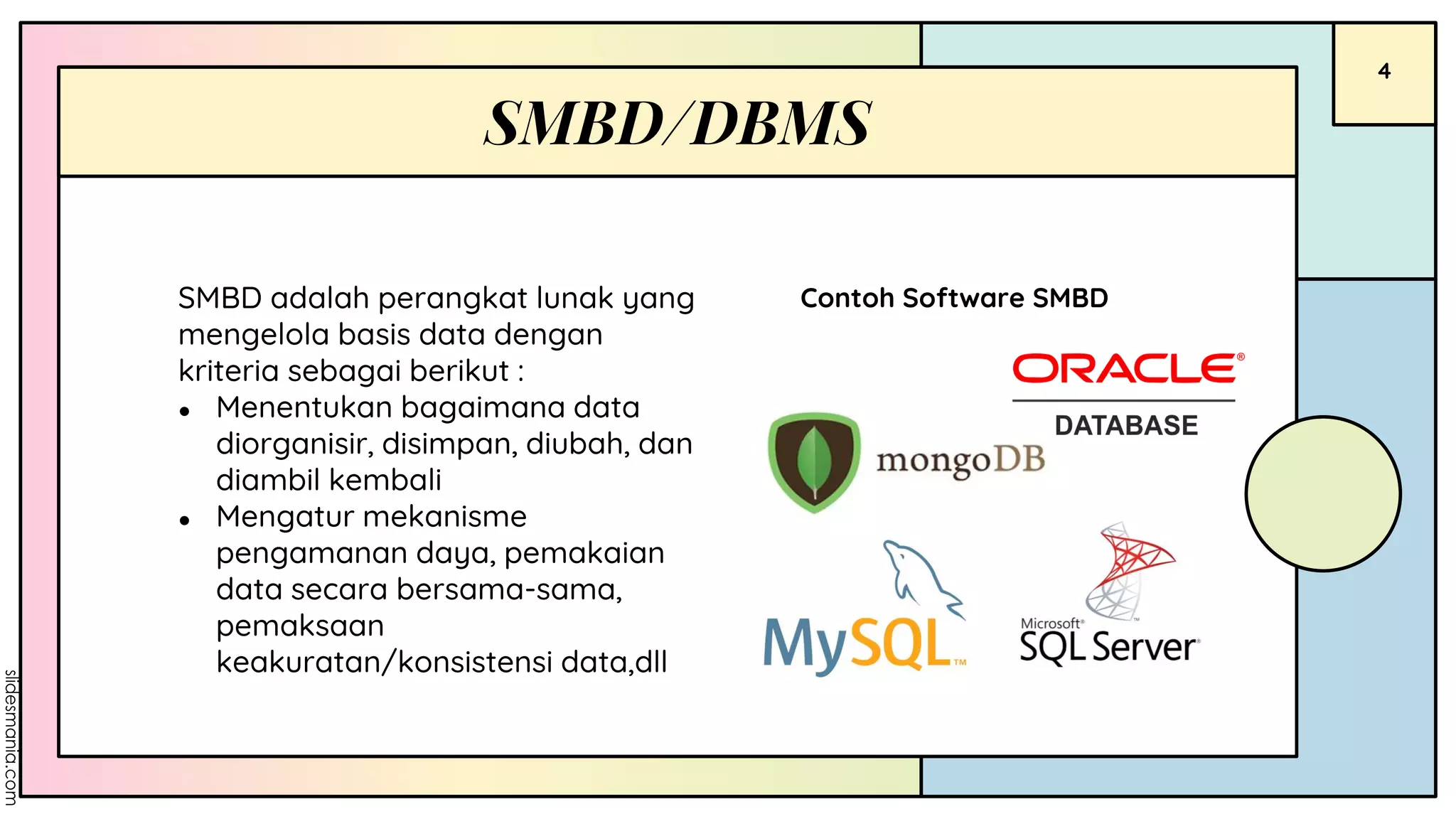 4
Contoh Software SMBD
SMBD/DBMS
SMBD adalah perangkat lunak yang
mengelola basis data dengan
kriteria sebagai berikut :
● Menentukan bagaimana data
diorganisir, disimpan, diubah, dan
diambil kembali
● Mengatur mekanisme
pengamanan daya, pemakaian
data secara bersama-sama,
pemaksaan
keakuratan/konsistensi data,dll
 