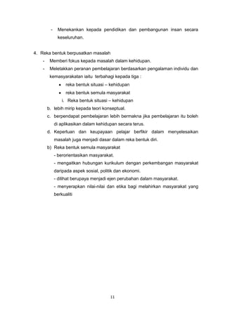 11
- Menekankan kepada pendidikan dan pembangunan insan secara
keseluruhan.
4. Reka bentuk berpusatkan masalah
- Memberi fokus kepada masalah dalam kehidupan.
- Meletakkan peranan pembelajaran berdasarkan pengalaman individu dan
kemasyarakatan iaitu terbahagi kepada tiga :
reka bentuk situasi – kehidupan
reka bentuk semula masyarakat
i. Reka bentuk situasi – kehidupan
b. lebih mirip kepada teori konseptual.
c. berpendapat pembelajaran lebih bermakna jika pembelajaran itu boleh
di aplikasikan dalam kehidupan secara terus.
d. Keperluan dan keupayaan pelajar berfikir dalam menyelesaikan
masalah juga menjadi dasar dalam reka bentuk diri.
b) Reka bentuk semula masyarakat
- berorientasikan masyarakat.
- mengaitkan hubungan kurikulum dengan perkembangan masyarakat
daripada aspek sosial, politik dan ekonomi.
- dilihat berupaya menjadi ejen perubahan dalam masyarakat.
- menyerapkan nilai-nilai dan etika bagi melahirkan masyarakat yang
berkualiti
 