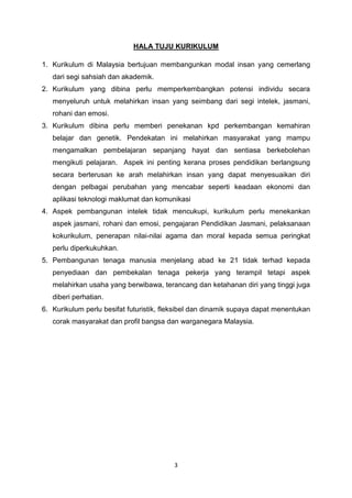 3
HALA TUJU KURIKULUM
1. Kurikulum di Malaysia bertujuan membangunkan modal insan yang cemerlang
dari segi sahsiah dan akademik.
2. Kurikulum yang dibina perlu memperkembangkan potensi individu secara
menyeluruh untuk melahirkan insan yang seimbang dari segi intelek, jasmani,
rohani dan emosi.
3. Kurikulum dibina perlu memberi penekanan kpd perkembangan kemahiran
belajar dan genetik. Pendekatan ini melahirkan masyarakat yang mampu
mengamalkan pembelajaran sepanjang hayat dan sentiasa berkebolehan
mengikuti pelajaran. Aspek ini penting kerana proses pendidikan berlangsung
secara berterusan ke arah melahirkan insan yang dapat menyesuaikan diri
dengan pelbagai perubahan yang mencabar seperti keadaan ekonomi dan
aplikasi teknologi maklumat dan komunikasi
4. Aspek pembangunan intelek tidak mencukupi, kurikulum perlu menekankan
aspek jasmani, rohani dan emosi, pengajaran Pendidikan Jasmani, pelaksanaan
kokurikulum, penerapan nilai-nilai agama dan moral kepada semua peringkat
perlu diperkukuhkan.
5. Pembangunan tenaga manusia menjelang abad ke 21 tidak terhad kepada
penyediaan dan pembekalan tenaga pekerja yang terampil tetapi aspek
melahirkan usaha yang berwibawa, terancang dan ketahanan diri yang tinggi juga
diberi perhatian.
6. Kurikulum perlu besifat futuristik, fleksibel dan dinamik supaya dapat menentukan
corak masyarakat dan profil bangsa dan warganegara Malaysia.
 
