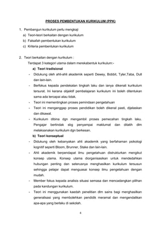 4
PROSES PEMBENTUKAN KURIKULUM (PPK)
1. Pembangun kurikulum perlu mengkaji
a) Teori-teori berkaitan dengan kurikulum
b) Falsafah pembentukan kurikulum
c) Kriteria pembentukan kurikulum
2. Teori berkaitan dengan kurikulum :
Terdapat 3 kategori utama dalam merekabentuk kurikulum:-
a) Teori tradisional
- Didukung oleh ahli-ahli akademik seperti Dewey, Bobbit, Tyler,Taba, Dull
dan lain-lain.
- Berfokus kepada pendekatan tingkah laku dan ianya dikenali kurikulum
tersurat. Ini kerana objektif pembelajaran kurikulum ini boleh ditentukan
sama ada tercapai atau tidak.
- Teori ini mementingkan proses pemindaan pengetahuan
- Teori ini menganggap proses pendidikan boleh dikenal pasti, dijelaskan
dan dikawal.
- Kurikulum dibina dgn mengambil proses pemecahan tingkah laku.
Pengajar bertindak sbg penyampai maklumat dan ditatih dlm
melaksanakan kurikulum dgn berkesan.
b) Teori konseptual
- Didukung oleh kebanyakan ahli akademik yang berfahaman psikologi
kognitif seperti Bloom, Brunner, Stake dan lain-lain.
- Ahli akademik berpendapat ilmu pengetahuan distrukturkan mengikut
konsep utama. Konsep utama diorganisasikan untuk mendedahkan
hubungan penting dan seterusnya menghasilkan kurikulum tersusun
sehingga pelajar dapat menguasai konsep ilmu pengetahuan dengan
mudah.
- Member fokus kepada analisis situasi semasa dan mencadangkan pilihan
pada kandungan kurikulum.
- Teori ini menggunakan kaedah penelitian dlm sains bagi menghasilkan
generalisasi yang membolehkan pendidik meramal dan mengendalikan
apa-apa yang berlaku di sekolah.
 