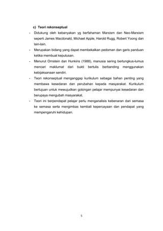 5
c) Teori rekonseptual
- Didukung oleh kebanyakan yg berfahaman Marxism dan Neo-Marxism
seperti James Macdonald, Michael Apple, Harold Rugg, Robert Yoong dan
lain-lain.
- Merupakan bidang yang dapat membekalkan pedoman dan garis panduan
ketika membuat keputusan.
- Menurut Ornstein dan Hunkins (1988), manusia sering bertungkus-lumus
mencari maklumat dari bukti bertulis berbanding menggunakan
kebijaksanaan sendiri.
- Teori rekonseptual menganggap kurikulum sebagai bahan penting yang
membawa kesedaran dan perubahan kepada masyarakat. Kurikulum
bertujuan untuk mewujudkan golongan pelajar mempunyai kesedaran dan
berupaya mengubah masyarakat.
- Teori ini berpendapat pelajar perlu menganalisis kebenaran dari semasa
ke semasa serta mengimbas kembali kepercayaan dan pendapat yang
mempengaruhi kehidupan.
 