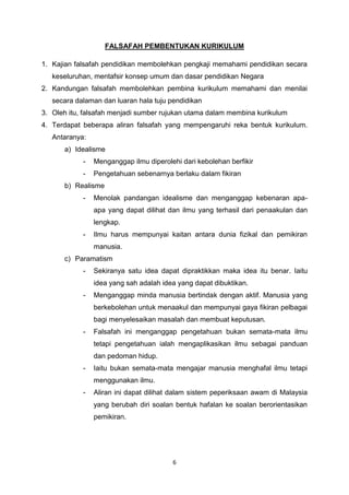 6
FALSAFAH PEMBENTUKAN KURIKULUM
1. Kajian falsafah pendidikan membolehkan pengkaji memahami pendidikan secara
keseluruhan, mentafsir konsep umum dan dasar pendidikan Negara
2. Kandungan falsafah membolehkan pembina kurikulum memahami dan menilai
secara dalaman dan luaran hala tuju pendidikan
3. Oleh itu, falsafah menjadi sumber rujukan utama dalam membina kurikulum
4. Terdapat beberapa aliran falsafah yang mempengaruhi reka bentuk kurikulum.
Antaranya:
a) Idealisme
- Menganggap ilmu diperolehi dari kebolehan berfikir
- Pengetahuan sebenarnya berlaku dalam fikiran
b) Realisme
- Menolak pandangan idealisme dan menganggap kebenaran apa-
apa yang dapat dilihat dan ilmu yang terhasil dari penaakulan dan
lengkap.
- Ilmu harus mempunyai kaitan antara dunia fizikal dan pemikiran
manusia.
c) Paramatism
- Sekiranya satu idea dapat dipraktikkan maka idea itu benar. Iaitu
idea yang sah adalah idea yang dapat dibuktikan.
- Menganggap minda manusia bertindak dengan aktif. Manusia yang
berkebolehan untuk menaakul dan mempunyai gaya fikiran pelbagai
bagi menyelesaikan masalah dan membuat keputusan.
- Falsafah ini menganggap pengetahuan bukan semata-mata ilmu
tetapi pengetahuan ialah mengaplikasikan ilmu sebagai panduan
dan pedoman hidup.
- Iaitu bukan semata-mata mengajar manusia menghafal ilmu tetapi
menggunakan ilmu.
- Aliran ini dapat dilihat dalam sistem peperiksaan awam di Malaysia
yang berubah diri soalan bentuk hafalan ke soalan berorientasikan
pemikiran.
 