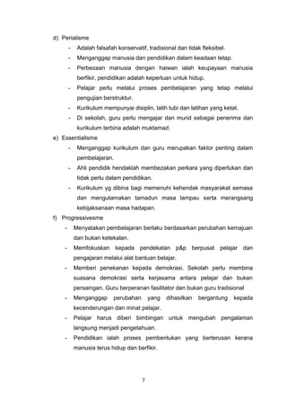 7
d) Perialisme
- Adalah falsafah konservatif, tradisional dan tidak fleksibel.
- Menganggap manusia dan pendidikan dalam keadaan tetap.
- Perbezaan manusia dengan haiwan ialah keupayaan manusia
berfikir, pendidikan adalah keperluan untuk hidup.
- Pelajar perlu melalui proses pembelajaran yang tetap melalui
pengujian berstruktur.
- Kurikulum mempunyai disiplin, latih tubi dan latihan yang ketat.
- Di sekolah, guru perlu mengajar dan murid sebagai penerima dan
kurikulum terbina adalah muktamad.
e) Essentialisme
- Menganggap kurikulum dan guru merupakan faktor penting dalam
pembelajaran.
- Ahli pendidik hendaklah membezakan perkara yang diperlukan dan
tidak perlu dalam pendidikan.
- Kurikulum yg dibina bagi memenuhi kehendak masyarakat semasa
dan mengutamakan tamadun masa lampau serta merangsang
kebijaksanaan masa hadapan.
f) Progressivesme
- Menyatakan pembelajaran berlaku berdasarkan perubahan kemajuan
dan bukan ketekalan.
- Memfokuskan kepada pendekatan p&p berpusat pelajar dan
pengajaran melalui alat bantuan belajar.
- Memberi penekanan kepada demokrasi. Sekolah perlu membina
suasana demokrasi serta kerjasama antara pelajar dan bukan
persaingan. Guru berperanan fasilitator dan bukan guru tradisional
- Menganggap perubahan yang dihasilkan bergantung kepada
kecenderungan dan minat pelajar.
- Pelajar harus diberi bimbingan untuk mengubah pengalaman
langsung menjadi pengetahuan.
- Pendidikan ialah proses pembentukan yang berterusan kerana
manusia terus hidup dan berfikir.
 