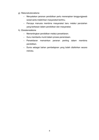 8
g) Rekonstrutionalisme
- Menyatakan peranan pendidikan perlu menerapkan tanggungjawab
sosial serta melahirkan masyarakat berilmu.
- Percaya manusia membina masyarakat baru melalui perubahan
yang berkesan dalam pendidikan dan masyarakat.
h) Eksistensialisme
- Mementingkan pendidikan melalui persekitaran.
- Guru membantu murid dalam proses penerokaan.
- Persekitaran memainkan peranan penting dalam membina
pendidikan.
- Dunia sebagai bahan pembelajaran yang boleh ditafsirkan secara
individu.
 