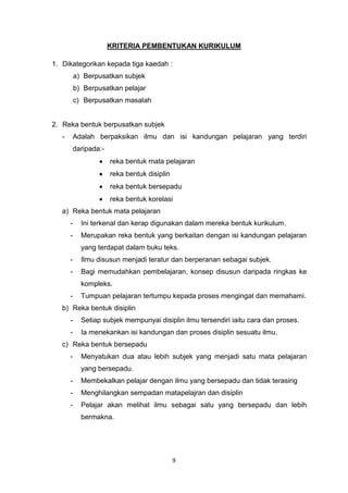 9
KRITERIA PEMBENTUKAN KURIKULUM
1. Dikategorikan kepada tiga kaedah :
a) Berpusatkan subjek
b) Berpusatkan pelajar
c) Berpusatkan masalah
2. Reka bentuk berpusatkan subjek
- Adalah berpaksikan ilmu dan isi kandungan pelajaran yang terdiri
daripada:-
reka bentuk mata pelajaran
reka bentuk disiplin
reka bentuk bersepadu
reka bentuk korelasi
a) Reka bentuk mata pelajaran
- Ini terkenal dan kerap digunakan dalam mereka bentuk kurikulum.
- Merupakan reka bentuk yang berkaitan dengan isi kandungan pelajaran
yang terdapat dalam buku teks.
- Ilmu disusun menjadi teratur dan berperanan sebagai subjek.
- Bagi memudahkan pembelajaran, konsep disusun daripada ringkas ke
kompleks.
- Tumpuan pelajaran tertumpu kepada proses mengingat dan memahami.
b) Reka bentuk disiplin
- Setiap subjek mempunyai disiplin ilmu tersendiri iaitu cara dan proses.
- Ia menekankan isi kandungan dan proses disiplin sesuatu ilmu.
c) Reka bentuk bersepadu
- Menyatukan dua atau lebih subjek yang menjadi satu mata pelajaran
yang bersepadu.
- Membekalkan pelajar dengan ilmu yang bersepadu dan tidak terasing
- Menghilangkan sempadan matapelajran dan disiplin
- Pelajar akan melihat ilmu sebagai satu yang bersepadu dan lebih
bermakna.
 