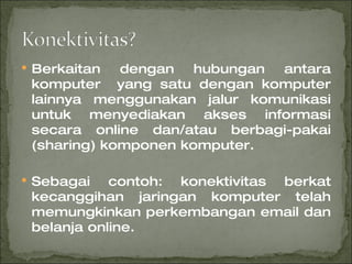 Berkaitan dengan hubungan antara komputer  yang satu dengan komputer lainnya menggunakan jalur komunikasi untuk menyediakan akses informasi secara online dan/atau berbagi-pakai (sharing) komponen komputer. Sebagai contoh: konektivitas berkat kecanggihan jaringan komputer telah memungkinkan perkembangan email dan belanja online. 