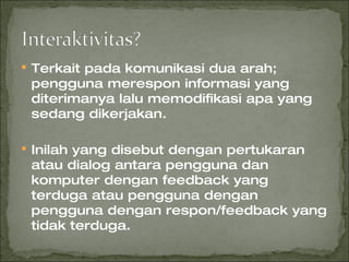 Terkait pada komunikasi dua arah; pengguna merespon informasi yang diterimanya lalu memodifikasi apa yang sedang dikerjakan. Inilah yang disebut dengan pertukaran atau dialog antara pengguna dan komputer dengan feedback yang terduga atau pengguna dengan pengguna dengan respon/feedback yang tidak terduga. 