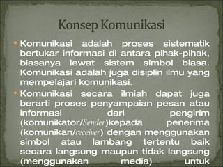 Komunikasi adalah proses sistematik bertukar informasi di antara pihak-pihak, biasanya lewat sistem simbol biasa. Komunikasi adalah juga disiplin ilmu yang mempelajari komunikasi. Komunikasi secara ilmiah dapat juga berarti proses penyampaian pesan atau informasi dari pengirim (komunikator/ Sender )kepada penerima (komunikan/ receiver ) dengan menggunakan simbol atau lambang tertentu baik secara langsung maupun tidak langsung (menggunakan media) untuk mendapatkan umpan balik ( feedback ) 