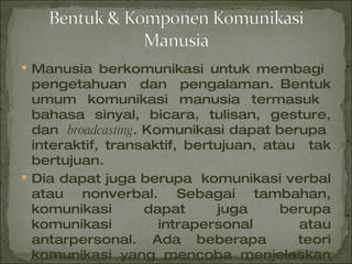 Manusia berkomunikasi untuk membagi  pengetahuan  dan  pengalaman. Bentuk umum komunikasi manusia termasuk  bahasa sinyal, bicara, tulisan, gesture, dan  broadcasting . Komunikasi dapat berupa  interaktif, transaktif, bertujuan, atau  tak bertujuan. Dia dapat juga berupa  komunikasi verbal atau nonverbal. Sebagai tambahan, komunikasi dapat juga berupa komunikasi intrapersonal atau antarpersonal. Ada beberapa  teori komunikasi yang mencoba menjelaskan komunikasi manusia. 