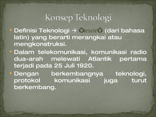 Definisi Teknologi     “ texere ”  (dari bahasa latin) yang berarti merangkai atau mengkonstruksi. Dalam telekomunikasi, komunikasi radio dua-arah melewati Atlantik pertama terjadi pada 25 Juli 1920. Dengan berkembangnya teknologi, protokol komunikasi juga turut berkembang. 