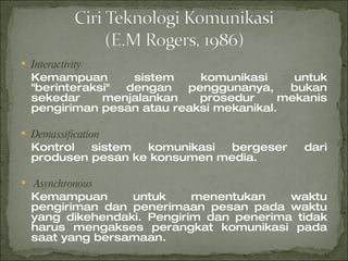 Interactivity Kemampuan sistem komunikasi untuk "berinteraksi" dengan penggunanya, bukan sekedar menjalankan prosedur mekanis pengiriman pesan atau reaksi mekanikal. Demassification Kontrol sistem komunikasi bergeser dari produsen pesan ke konsumen media. Asynchronous Kemampuan untuk menentukan waktu pengiriman dan penerimaan pesan pada waktu yang dikehendaki. Pengirim dan penerima tidak harus mengakses perangkat komunikasi pada saat yang bersamaan. 