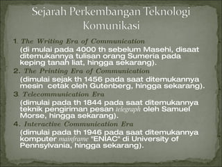 1 .  The Writing Era of Communication (di mulai pada 4000 th sebelum Masehi, disaat ditemukannya tulisan orang Sumeria pada keping tanah liat, hingga sekarang). 2.  The Printing Era of Communication (dimulai sejak th 1456 pada saat ditemukannya  mesin  cetak oleh Gutenberg, hingga sekarang). 3 .  Telecommunication Era (dimulai pada th 1844 pada saat ditemukannya teknik pengiriman pesan  telegraph  oleh Samuel Morse, hingga sekarang). 4 . Interactive Communication Era (dimulai pada th 1946 pada saat ditemukannya komputer  mainframe  "ENIAC" di University of Pennsylvania, hingga sekarang). 