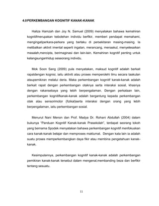 11
4.0PERKEMBANGAN KOGNITIF KANAK-KANAK
Haliza Hamzah dan Joy N. Samuel (2009) menyatakan bahawa kemahiran
kognitifmerupakan kebolehan individu berfikir, memberi pendapat memahami,
mengingatiperkara-perkara yang berlaku di persekitaran masing-masing. Ia
melibatkan aktivit imental seperti ingatan, merancang, menaakul, menyelesaikan
masalah,mencipta, berimaginasi dan lain-lain. Kemahiran kognitif penting untuk
kelangsunganhidup seseorang individu.
Mok Soon Sang (2009) pula menyatakan, maksud kognitif adalah berkait
rapatdengan kognisi, iaitu aktiviti atau proses memperolehi ilmu secara taakulan
ataupemikiran melalui deria. Maka perkembangan kognitif kanak-kanak adalah
berkait rapat dengan perkembangan otaknya serta interaksi sosial, khasnya
dengan rakansebaya yang lebih berpengalaman. Dengan perkataan lain,
perkembangan kognitifkanak-kanak adalah bergantung kepada perkembangan
otak atau sensorimotor (fizikal)serta interaksi dengan orang yang lebih
berpengalaman, iaitu perkembangan sosial.
Menurut Nani Menon dan Prof. Madya Dr. Rohani Abdullah (2004) dalam
bukunya “Panduan Kognitif Kanak-kanak Prasekolah”, terdapat seorang tokoh
yang bernama Spodek menyatakan bahawa perkembangan kognitif menfokuskan
cara kanak-kanak belajar dan memproses maklumat. Dengan kata lain ia adalah
suatu proses memperkembangkan daya fikir atau membina pengetahuan kanak-
kanak.
Kesimpulannya, perkembangan kognitif kanak-kanak adalah perkembangan
pemikiran kanak-kanak tersebut dalam mengenal,membanding beza dan berfikir
tentang sesuatu.
 