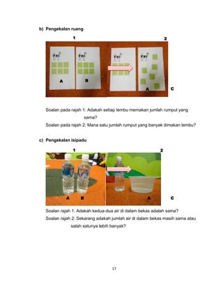 17
b) Pengekalan ruang
Soalan pada rajah 1: Adakah setiap lembu memakan jumlah rumput yang
sama?
Soalan pada rajah 2: Mana satu jumlah rumput yang banyak dimakan lembu?
c) Pengekalan isipadu
Soalan rajah 1: Adakah kedua-dua air di dalam bekas adalah sama?
Soalan rajah 2: Sekarang adakah jumlah air di dalam bekas masih sama atau
salah satunya lebih banyak?
A B
A C
A AB C
1 2
1 2
 