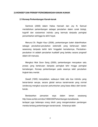 2
2.0KONSEP DAN PRINSIP PERKEMBANGAN KANAK-KANAK
2.1Konsep Perkembangan Kanak-kanak
Santrock (2008) dalam Haliza Hamzah dan Joy N. Samuel
mentafsirkan perkembangan sebagai perubahan dalam corak biologi,
kognitif dan sosioemosi individu yang bermula daripada peringkat
percambahan sehingga ke akhir hayat.
Menurut Dr. Ragbir Kaur (2008), perkembangan boleh didenifnisikan
sebagai perubahan-perubahan sistematik yang berterusan dalam
seseorang daripada tarikh lahir hinggalah kematiannya. Perubahan-
perubahan ini adalah perubahan kualitatif yang berlaku secara progresif
dalam diri manusia.
Mengikut Mok Soon Sang (2009), perkembangan merupakan satu
proses yang berterusan daripada peringkat lahir hingga peringkat
kematangan. Konsep perkembangan pada asasnya ialah perubahan
tingkah laku mental.
Gesell (1949) menyatakan, walaupun tidak ada dua individu yang
benar-benar serupa, secara global semua kanak-kanak yang normal
cenderung mengikut susunan pertumbuhan yang biasa dilalui oleh kanak-
kanak.
Berdasarkan pencarian saya dalam laman sesawang
http://www.scribd.com/doc/14682336/Perkembangan-kanakkanak,
terdapat juga beberapa orang tokoh yang mengemukakan pandangan
mereka tentang perkembangan kanak-kanak. Antaranya ialah:
 