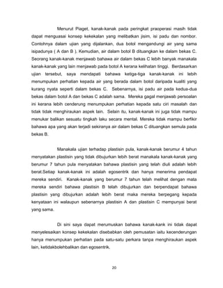 20
Menurut Piaget, kanak-kanak pada peringkat praoperasi masih tidak
dapat menguasai konsep kekekalan yang melibatkan jisim, isi padu dan nombor.
Contohnya dalam ujian yang dijalankan, dua botol mengandungi air yang sama
isipadunya ( A dan B ). Kemudian, air dalam botol B dituangkan ke dalam bekas C.
Seorang kanak-kanak menjawab bahawa air dalam bekas C lebih banyak manakala
kanak-kanak yang lain menjawab pada botol A kerana kelihatan tinggi. Berdasarkan
ujian tersebut, saya mendapati bahawa ketiga-tiga kanak-kanak ini lebih
menumpukan perhatian kepada air yang berada dalam botol daripada kualiti yang
kurang nyata seperti dalam bekas C. Sebenarnya, isi padu air pada kedua-dua
bekas dalam botol A dan bekas C adalah sama. Mereka gagal menjawab persoalan
ini kerana lebih cenderung menumpukan perhatian kepada satu ciri masalah dan
tidak tidak menghiraukan aspek lain. Selain itu, kanak-kanak ini juga tidak mampu
menukar balikan sesuatu tingkah laku secara mental. Mereka tidak mampu berfikir
bahawa apa yang akan terjadi sekiranya air dalam bekas C dituangkan semula pada
bekas B.
Manakala ujian terhadap plastisin pula, kanak-kanak berumur 4 tahun
menyatakan plastisin yang tidak dibujurkan lebih berat manakala kanak-kanak yang
berumur 7 tahun pula menyatakan bahawa plastisin yang telah diuli adalah lebih
berat.Setiap kanak-kanak ini adalah egosentrik dan hanya menerima pendapat
mereka sendiri. Kanak-kanak yang berumur 7 tahun telah melihat dengan mata
mereka sendiri bahawa plastisin B telah dibujurkan dan berpendapat bahawa
plastisin yang dibujurkan adalah lebih berat maka mereka berpegang kepada
kenyataan ini walaupun sebenarnya plastisin A dan plastisin C mempunyai berat
yang sama.
Di sini saya dapat merumuskan bahawa kanak-kank ini tidak dapat
menyelesaikan konsep kekekalan disebabkan oleh pemusatan iaitu kecenderungan
hanya menumpukan perhatian pada satu-satu perkara tanpa menghiraukan aspek
lain, ketidakbolehbalikan dan egosentrik.
 