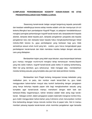 21
6.0IMPLIKASI PERKEMBANGAN KOGNITIF KANAK-KANAK KE ATAS
PROSESPENGAJARAN DAN PEMBELAJARAN.
Seseorang kanak-kanak belajar sangat bergantung kepada personaliti
dan keadaan sekelilingnya kerana setiap mereka adalah unik dan mempunyai ciri-ciri
tertentu.Mengikut teori pembelajaran Kognitif Piaget, isi pelajaran hendaklahdisusun
mengikut peringkat perkembangan kognitif kanak-kanak iaitu daripadakonkrit kepada
abstrak, daripada dekat kepada jauh, daripada pengalaman yangsedia ada kepada
pengalaman baru dan daripada kasar kepada halus mengikutperkembangan fizikal
individu.Oleh kerana itu, gaya pembelajaran yang berkesan bagi guru tidak
semestinya sesuai untuk murid yang lain. Justeru, guru harus mengenalpasti gaya
pembelajaran kanak-kanak dan tidak memaksa mereka belajar dengan satu-satu
cara yang ditetapkan.
Berdasarkan kajian yang telah saya lakukan, saya berpendapat bahawa
guru mampu mengajar murid-murid mengikut tahap kemampuan mereka.Seperti
yang kita sedia maklum, kognitif kanak-kanak pada ketika ini sedang berkembang.
Oleh hal yang demikian, guru seharusnya tidak mengajar atau mendedahkan
mereka tentang sesuatu yang kompleks atau jauh dari akal pemikiran mereka.
Berdasarkan teori Piaget tentang menguasai konsep kekekalan yang
melibatkan jisim, isi padu, dan nombor masih lemah.Oleh itu, guru boleh
menggunakan bahan-bahan maujud atau konkrit berbanding dengan pengajaran
yang hanya tertumpu kepada papan tulis bagi mengilustrasikan sesuatu yang
kompleks agar kanak-kanak mampu memahami dengan lebih baik dan
berkesan.Walau bagaimanapun, bahan tersebut adalah tidak asing bagi kanak-
kanak. Sebagai contoh, dalam pengajaran subjek matematik mengenai nombor lima,
guru boleh menggunakan bahan-bahan yang 3-dimensi untuk menunjukkan nombor
lima berbanding dengan hanya menulis nombor lima di papan tulis. Hal ini mampu
memberi peluang kepada kanak-kanak untuk menimba pengalaman agar bersedia
 