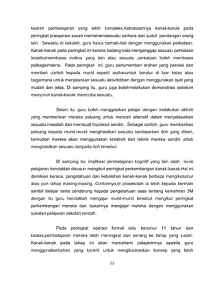 22
kearah pembelajaran yang lebih kompleks.Kebiasaannya kanak-kanak pada
peringkat praoperasi susah memahamisesuatu perkara dari sudut pandangan orang
lain. Sewaktu di sekolah, guru harus berhati-hati dengan menggunakan perkataan.
Kanak-kanak pada peringkat ini kerana kadang-kala menganggap sesuatu perkataan
tersebutmembawa makna yang lain atau sesuatu perkataan boleh membawa
pelbagaimakna. Pada peringkat ini, guru perlumemberi arahan yang pendek dan
memberi contoh kepada murid seperti arahanuntuk beratur di luar kelas atau
bagaimana untuk menjalankan sesuatu aktivitidiberi dengan menggunakan ayat yang
mudah dan jelas. Di samping itu, guru juga bolehmelakukan demonstrasi sebelum
menyuruh kanak-kanak memcuba sesuatu.
Selain itu, guru boleh menggalakan pelajar dengan melakukan aktiviti
yang memberikan mereka peluang untuk mencari altenatif dalam menyelesaikan
sesuatu masalah dan membuat hipotesis sendiri. Sebagai contoh, guru memberikan
peluang kepada murid-murid menghasilkan sesuatu berdasarkan doh yang diberi,
kemudian mereka akan menggunakan kreativiti dan teknik mereka sendiri untuk
menghasilkan sesuatu daripada doh tersebut.
Di samping itu, implikasi pembelajaran kognitif yang lain ialah isi-isi
pelajaran hendaklah disusun mengikut peringkat perkembangan kanak-kanak.Hal ini
demikian kerana, pengetahuan dan kebolehan kanak-kanak berbeza mengikutumur
atau pun tahap masing-masing. Contohnya,di prasekolah ia lebih kepada bermain
sambil belajar serta cenderung kepada pengetahuan asas tentang kemahiran 3M
dengan itu guru hendaklah mengajar murid-murid tersebut mengikut peringkat
perkembangan mereka dan bukannya mengajar mereka dengan menggunakan
sukatan pelajaran sekolah rendah.
Pada peringkat operasi formal iaitu berumur 11 tahun dan
keatas,pembelajaran mereka telah meningkat dari senang ke tahap yang susah.
Kanak-kanak pada tahap ini akan memahami pelajarannya apabila guru
menggunakanbahan yang konkrit untuk mengilustrasikan konsep yang lebih
 