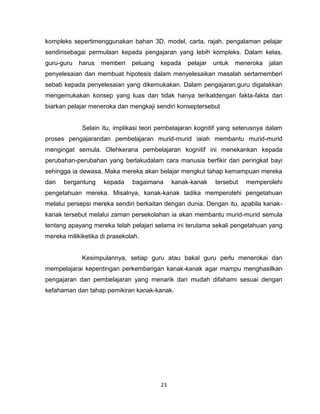 23
kompleks sepertimenggunakan bahan 3D, model, carta, rajah, pengalaman pelajar
sendirisebagai permulaan kepada pengajaran yang lebih kompleks. Dalam kelas,
guru-guru harus memberi peluang kepada pelajar untuk meneroka jalan
penyelesaian dan membuat hipotesis dalam menyelesaikan masalah sertamemberi
sebab kepada penyelesaian yang dikemukakan. Dalam pengajaran,guru digalakkan
mengemukakan konsep yang luas dan tidak hanya terikatdengan fakta-fakta dan
biarkan pelajar meneroka dan mengkaji sendiri konseptersebut
Selain itu, implikasi teori pembelajaran kognitif yang seterusnya dalam
proses pengajarandan pembelajaran murid-murid iaiah membantu murid-murid
mengingat semula. Olehkerana pembelajaran kognitif ini menekankan kepada
perubahan-perubahan yang berlakudalam cara manusia berfikir dari peringkat bayi
sehingga ia dewasa. Maka mereka akan belajar mengkut tahap kemampuan mereka
dan bergantung kepada bagaimana kanak-kanak tersebut memperolehi
pengetahuan mereka. Misalnya, kanak-kanak tadika memperolehi pengetahuan
melalui persepsi mereka sendiri berkaitan dengan dunia. Dengan itu, apabila kanak-
kanak tersebut melalui zaman persekolahan ia akan membantu murid-murid semula
tentang apayang mereka telah pelajari selama ini terutama sekali pengetahuan yang
mereka milikiketika di prasekolah.
Kesimpulannya, setiap guru atau bakal guru perlu menerokai dan
mempelajarai kepentingan perkembangan kanak-kanak agar mampu menghasilkan
pengajaran dan pembelajaran yang menarik dan mudah difahami sesuai dengan
kefahaman dan tahap pemikiran kanak-kanak.
 